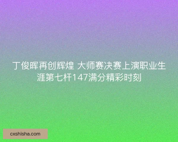 丁俊晖再创辉煌 大师赛决赛上演职业生涯第七杆147满分精彩时刻