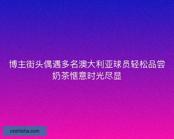 博主街头偶遇多名澳大利亚球员轻松品尝奶茶惬意时光尽显