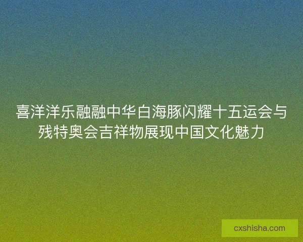 喜洋洋乐融融中华白海豚闪耀十五运会与残特奥会吉祥物展现中国文化魅力