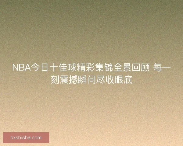NBA今日十佳球精彩集锦全景回顾 每一刻震撼瞬间尽收眼底
