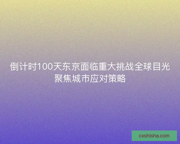 倒计时100天东京面临重大挑战全球目光聚焦城市应对策略