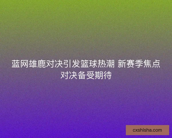 蓝网雄鹿对决引发篮球热潮 新赛季焦点对决备受期待